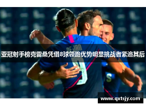 亚冠射手榜克雷桑凭借8球领跑优势明显挑战者紧追其后