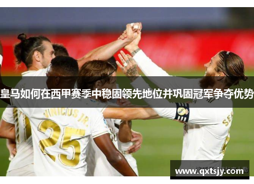 皇马如何在西甲赛季中稳固领先地位并巩固冠军争夺优势 皇马如何在西甲赛季中稳固领先地位并巩固冠军争夺优势