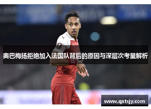奥巴梅扬拒绝加入法国队背后的原因与深层次考量解析 奥巴梅扬拒绝加入法国队背后的原因与深层次考量解析